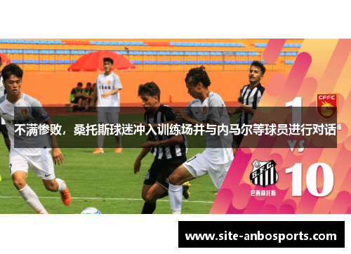 不满惨败，桑托斯球迷冲入训练场并与内马尔等球员进行对话